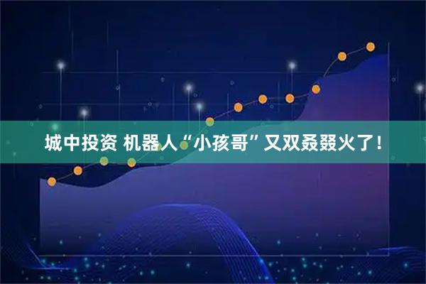 城中投资 机器人“小孩哥”又双叒叕火了！