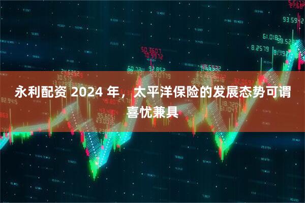 永利配资 2024 年，太平洋保险的发展态势可谓喜忧兼具