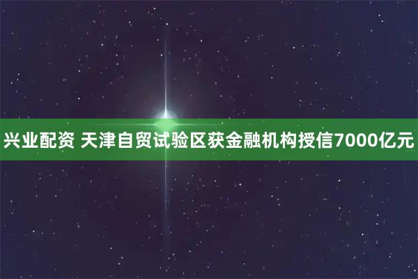 兴业配资 天津自贸试验区获金融机构授信7000亿元