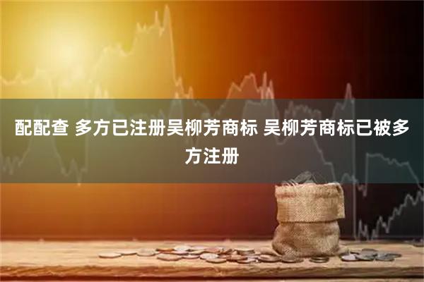 配配查 多方已注册吴柳芳商标 吴柳芳商标已被多方注册