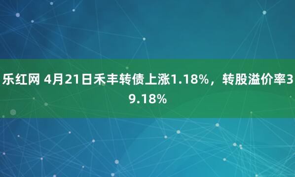 乐红网 4月21日禾丰转债上涨1.18%，转股溢价率39.18%