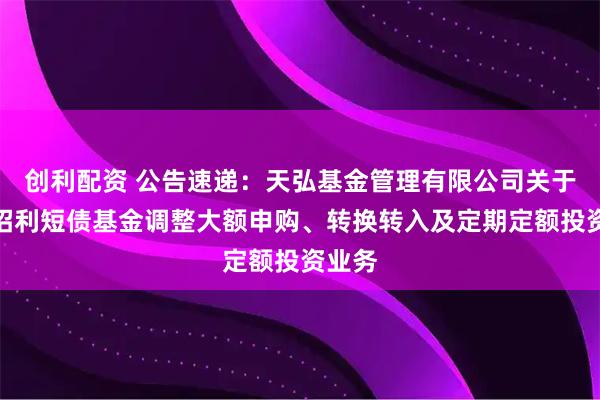 创利配资 公告速递：天弘基金管理有限公司关于天弘招利短债基金调整大额申购、转换转入及定期定额投资业务