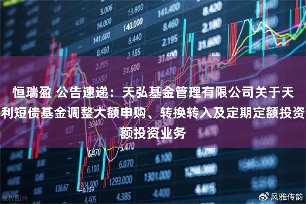 恒瑞盈 公告速递：天弘基金管理有限公司关于天弘安利短债基金调整大额申购、转换转入及定期定额投资业务