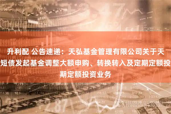 升利配 公告速递：天弘基金管理有限公司关于天弘增利短债发起基金调整大额申购、转换转入及定期定额投资业务
