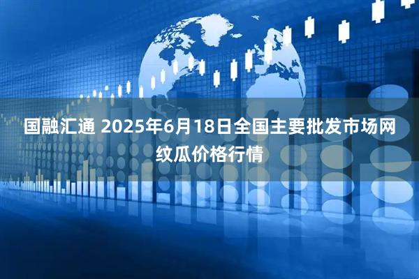 国融汇通 2025年6月18日全国主要批发市场网纹瓜价格行情