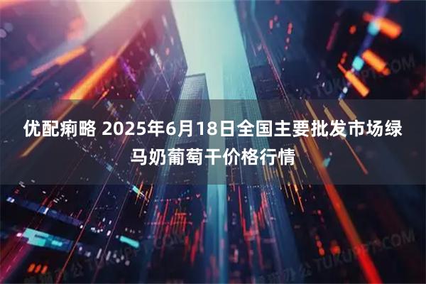 优配痢略 2025年6月18日全国主要批发市场绿马奶葡萄干价格行情