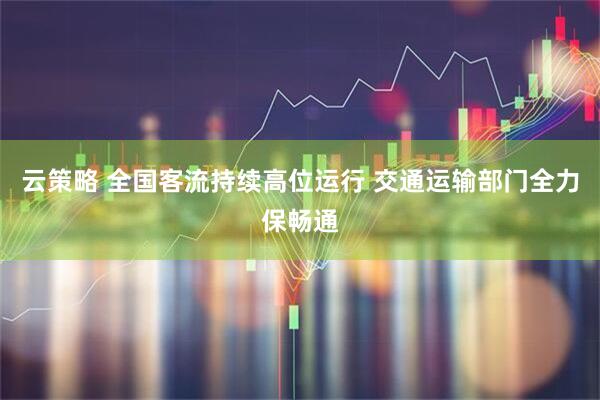 云策略 全国客流持续高位运行 交通运输部门全力保畅通