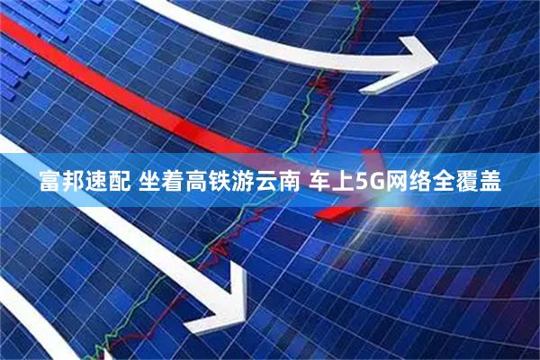 富邦速配 坐着高铁游云南 车上5G网络全覆盖