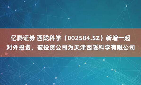 亿腾证券 西陇科学（002584.SZ）新增一起对外投资，被投资公司为天津西陇科学有限公司