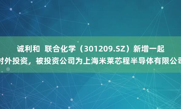 诚利和  联合化学（301209.SZ）新增一起对外投资，被投资公司为上海米莱芯程半导体有限公司