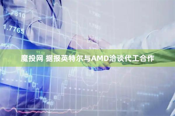 魔投网 据报英特尔与AMD洽谈代工合作