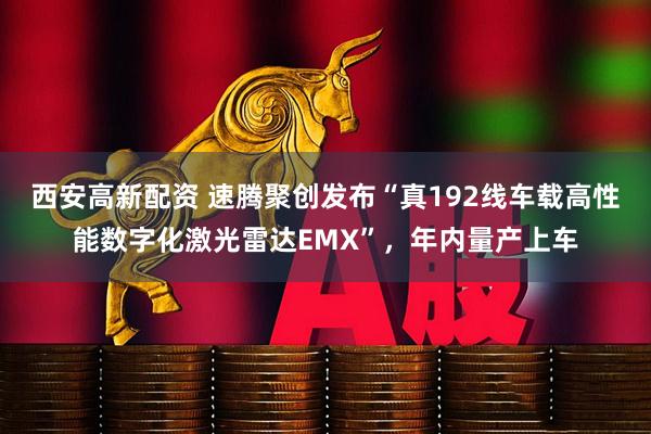 西安高新配资 速腾聚创发布“真192线车载高性能数字化激光雷达EMX”，年内量产上车