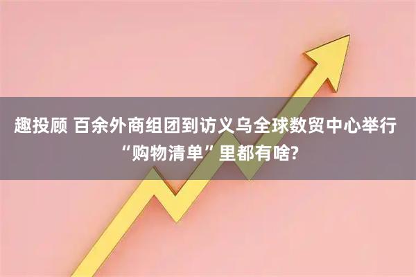 趣投顾 百余外商组团到访义乌全球数贸中心举行 “购物清单”里都有啥?