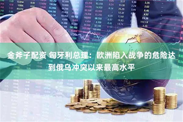 金斧子配资 匈牙利总理：欧洲陷入战争的危险达到俄乌冲突以来最高水平