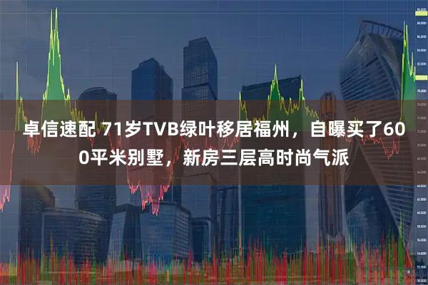 卓信速配 71岁TVB绿叶移居福州，自曝买了600平米别墅，新房三层高时尚气派