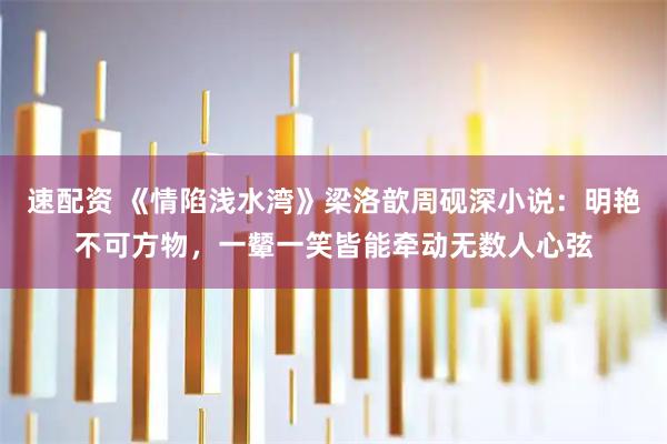 速配资 《情陷浅水湾》梁洛歆周砚深小说：明艳不可方物，一颦一笑皆能牵动无数人心弦