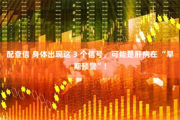 配查信 身体出现这 3 个信号，可能是肝病在 “早期预警”！