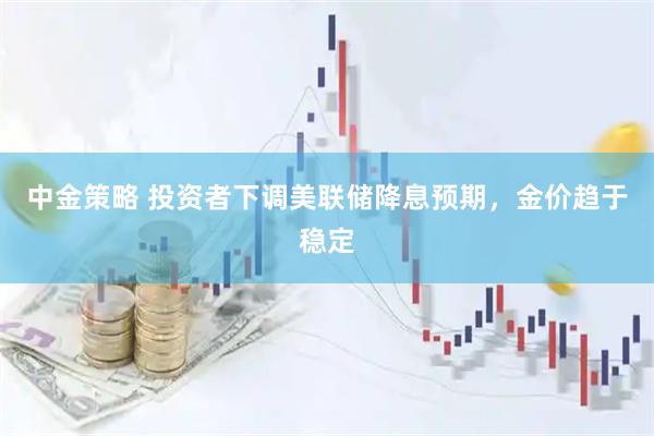 中金策略 投资者下调美联储降息预期，金价趋于稳定