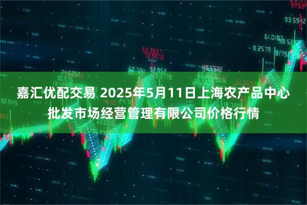 嘉汇优配交易 2025年5月11日上海农产品中心批发市场经营管理有限公司价格行情