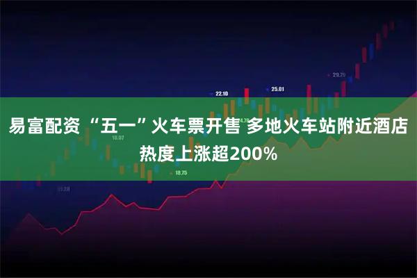 易富配资 “五一”火车票开售 多地火车站附近酒店热度上涨超200%