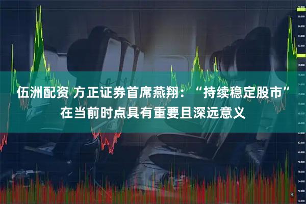 伍洲配资 方正证券首席燕翔：“持续稳定股市”在当前时点具有重要且深远意义