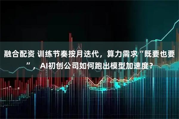 融合配资 训练节奏按月迭代，算力需求“既要也要”，AI初创公司如何跑出模型加速度？
