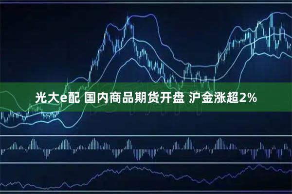 光大e配 国内商品期货开盘 沪金涨超2%