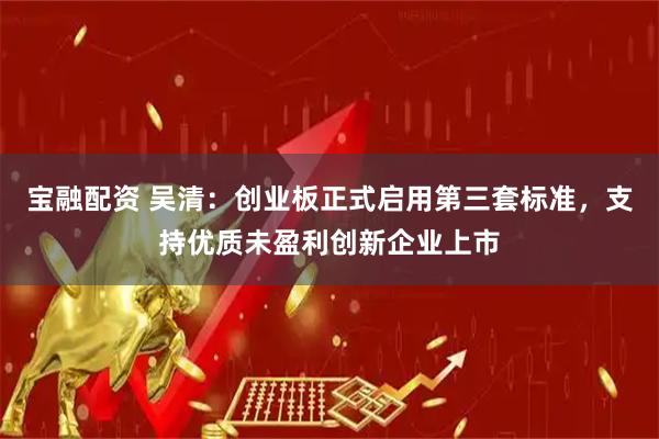 宝融配资 吴清：创业板正式启用第三套标准，支持优质未盈利创新企业上市