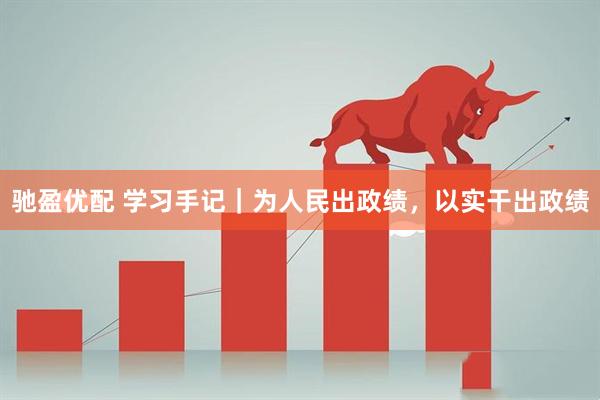 驰盈优配 学习手记｜为人民出政绩，以实干出政绩