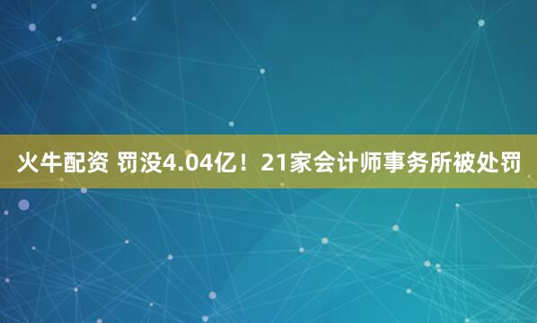 火牛配资 罚没4.04亿！21家会计师事务所被处罚