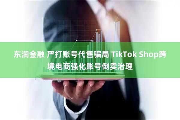 东润金融 严打账号代售骗局 TikTok Shop跨境电商强化账号倒卖治理