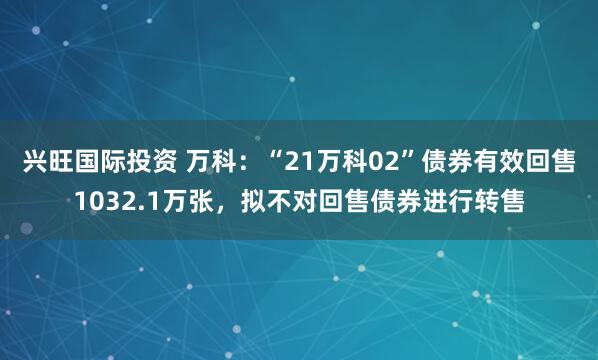 兴旺国际投资 万科：“21万科02”债券有效回售1032.1万张，拟不对回售债券进行转售