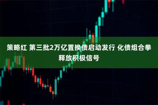 策略红 第三批2万亿置换债启动发行 化债组合拳释放积极信号