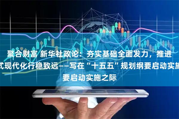 聚合财富 新华社政论：夯实基础全面发力，推进中国式现代化行稳致远——写在“十五五”规划纲要启动实施之际