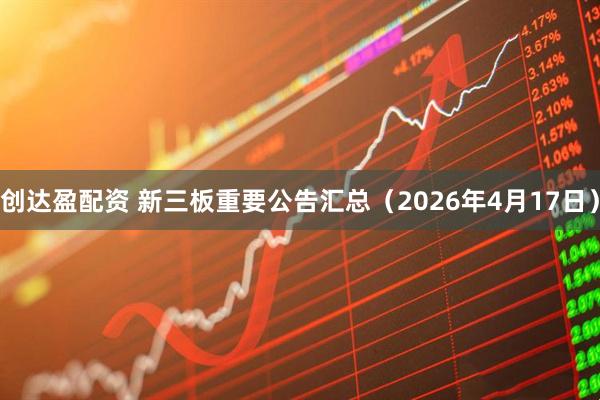 创达盈配资 新三板重要公告汇总（2026年4月17日）