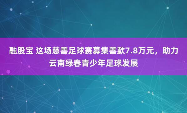 融股宝 这场慈善足球赛募集善款7.8万元，助力云南绿春青少年足球发展