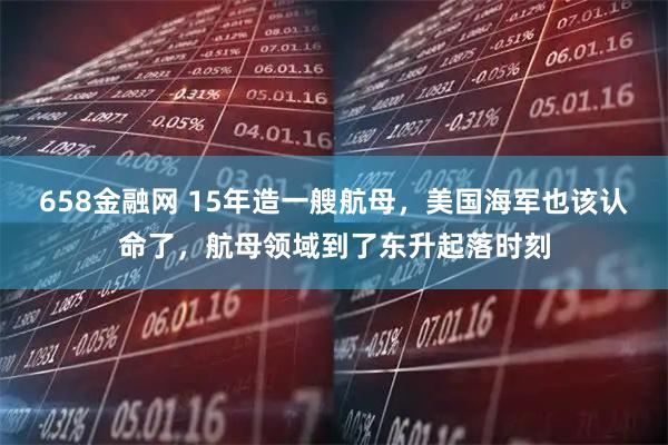 658金融网 15年造一艘航母，美国海军也该认命了，航母领域到了东升起落时刻