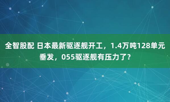 全智股配 日本最新驱逐舰开工，1.4万吨128单元垂发，055驱逐舰有压力了？