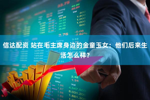 信达配资 站在毛主席身边的金童玉女：他们后来生活怎么样？