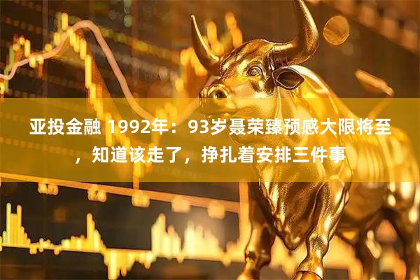 亚投金融 1992年：93岁聂荣臻预感大限将至，知道该走了，挣扎着安排三件事