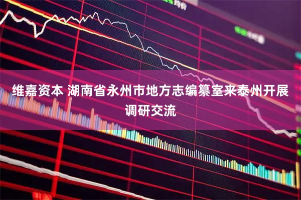维嘉资本 湖南省永州市地方志编纂室来泰州开展调研交流