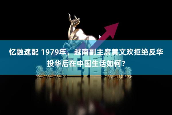 忆融速配 1979年，越南副主席黄文欢拒绝反华投华后在中国生活如何？