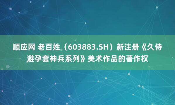 顺应网 老百姓（603883.SH）新注册《久侍避孕套神兵系列》美术作品的著作权